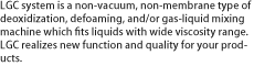 LGC system is a non-vacuum, non-membrane type of deoxidization, defoaming, and/or gas-liquid mixing machine which fits liquids with wide viscosity range. LGC realizes new function and quality for your products