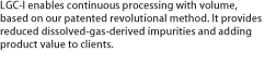 LGC-I enables continuous processing with volume, based on our patented revolutional method. It provides reduced dissolved-gas-derived impurities and adding product value to clients