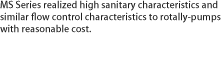 MS Series realized high sanitary characteristics and similar flow control characteristics to rotally-pumps with reasonable cost.
