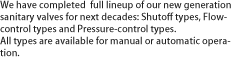 We have completed full lineup of our new generation sanitary valves for next decades: Shutoff types, Flow-control types and Pressure-control types. All types are available for manual or automatic operation.